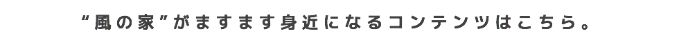 “風の家”がますます身近になるコンテンツはこちら。