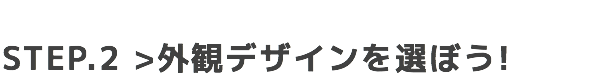 STEP.2 外観デザインを選ぼう!