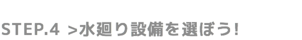 STEP.4 水廻り設備を選ぼう!
