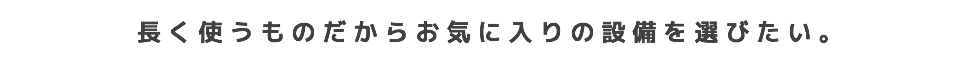 長く使うものだからお気に入りの設備を選びたい。